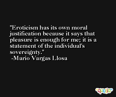 Eroticism has its own moral justification because it says that pleasure is enough for me; it is a statement of the individual's sovereignty. -Mario Vargas Llosa