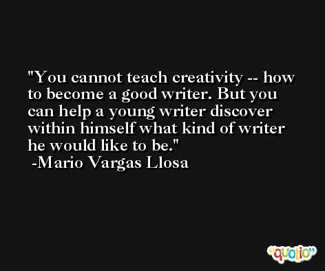 You cannot teach creativity -- how to become a good writer. But you can help a young writer discover within himself what kind of writer he would like to be. -Mario Vargas Llosa