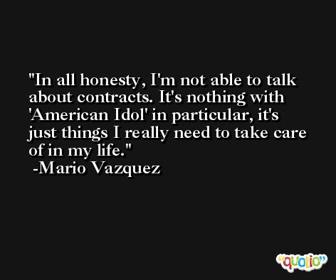 In all honesty, I'm not able to talk about contracts. It's nothing with 'American Idol' in particular, it's just things I really need to take care of in my life. -Mario Vazquez