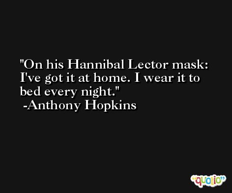 On his Hannibal Lector mask: I've got it at home. I wear it to bed every night. -Anthony Hopkins