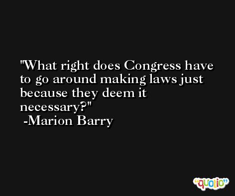 What right does Congress have to go around making laws just because they deem it necessary? -Marion Barry
