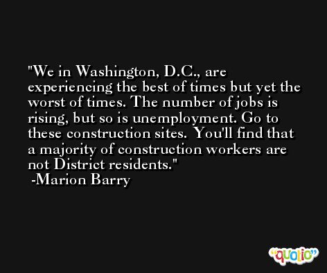 We in Washington, D.C., are experiencing the best of times but yet the worst of times. The number of jobs is rising, but so is unemployment. Go to these construction sites. You'll find that a majority of construction workers are not District residents. -Marion Barry