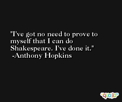 I've got no need to prove to myself that I can do Shakespeare. I've done it. -Anthony Hopkins