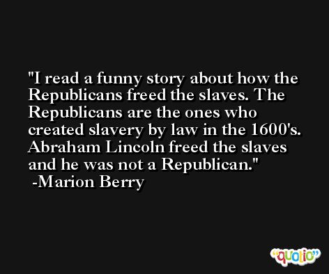 I read a funny story about how the Republicans freed the slaves. The Republicans are the ones who created slavery by law in the 1600's. Abraham Lincoln freed the slaves and he was not a Republican. -Marion Berry