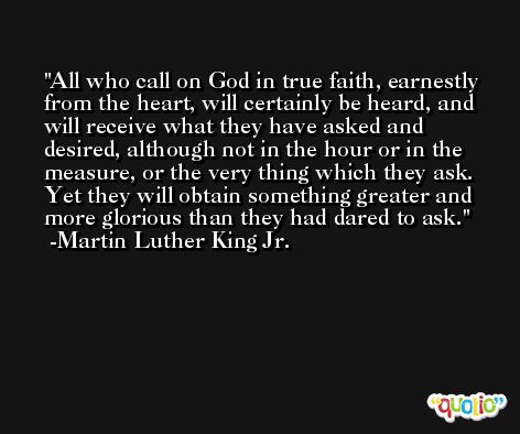 All who call on God in true faith, earnestly from the heart, will certainly be heard, and will receive what they have asked and desired, although not in the hour or in the measure, or the very thing which they ask. Yet they will obtain something greater and more glorious than they had dared to ask. -Martin Luther King Jr.