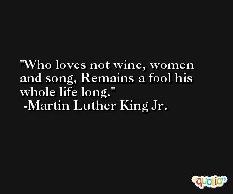 Who loves not wine, women and song, Remains a fool his whole life long. -Martin Luther King Jr.