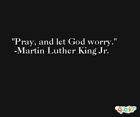 Pray, and let God worry. -Martin Luther King Jr.