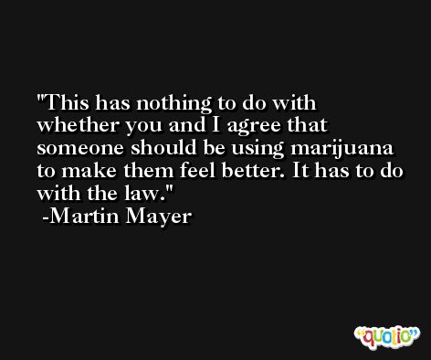 This has nothing to do with whether you and I agree that someone should be using marijuana to make them feel better. It has to do with the law. -Martin Mayer