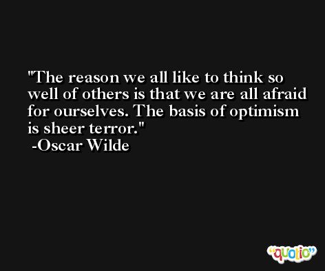The reason we all like to think so well of others is that we are all afraid for ourselves. The basis of optimism is sheer terror. -Oscar Wilde