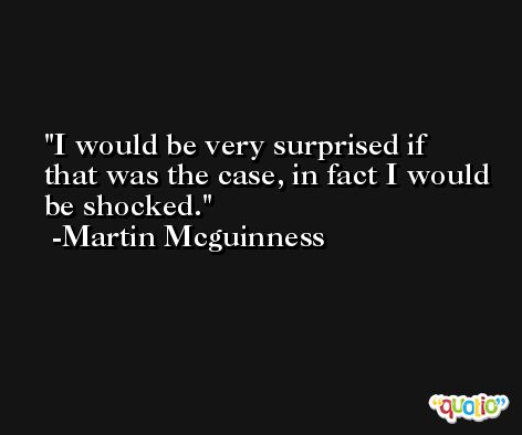 I would be very surprised if that was the case, in fact I would be shocked. -Martin Mcguinness