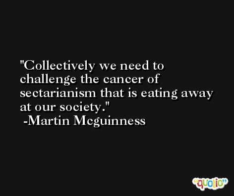 Collectively we need to challenge the cancer of sectarianism that is eating away at our society. -Martin Mcguinness