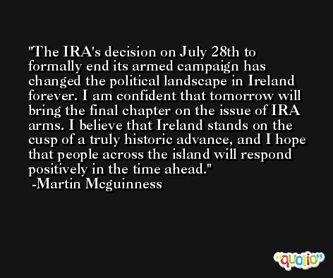 The IRA's decision on July 28th to formally end its armed campaign has changed the political landscape in Ireland forever. I am confident that tomorrow will bring the final chapter on the issue of IRA arms. I believe that Ireland stands on the cusp of a truly historic advance, and I hope that people across the island will respond positively in the time ahead. -Martin Mcguinness