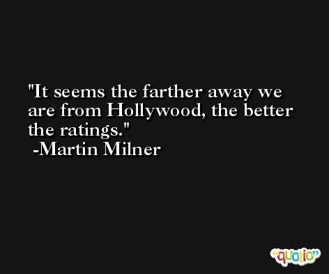 It seems the farther away we are from Hollywood, the better the ratings. -Martin Milner