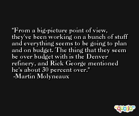 From a big-picture point of view, they've been working on a bunch of stuff and everything seems to be going to plan and on budget. The thing that they seem be over budget with is the Denver refinery, and Rick George mentioned he's about 30 percent over. -Martin Molyneaux