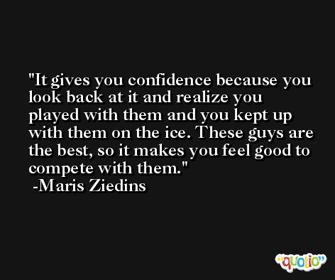 It gives you confidence because you look back at it and realize you played with them and you kept up with them on the ice. These guys are the best, so it makes you feel good to compete with them. -Maris Ziedins