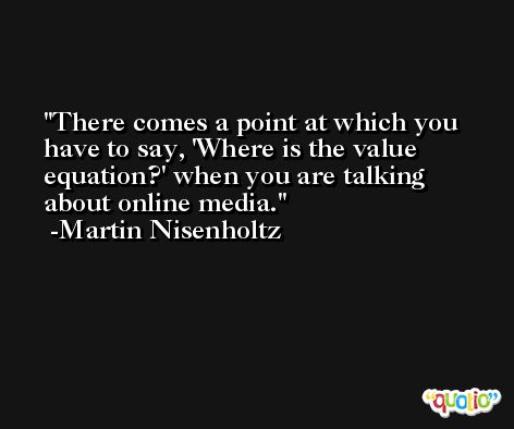 There comes a point at which you have to say, 'Where is the value equation?' when you are talking about online media. -Martin Nisenholtz