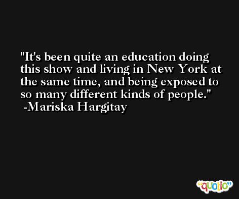 It's been quite an education doing this show and living in New York at the same time, and being exposed to so many different kinds of people. -Mariska Hargitay
