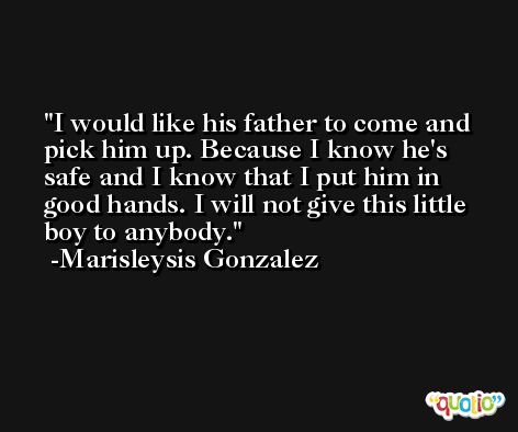 I would like his father to come and pick him up. Because I know he's safe and I know that I put him in good hands. I will not give this little boy to anybody. -Marisleysis Gonzalez