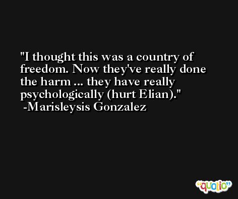 I thought this was a country of freedom. Now they've really done the harm ... they have really psychologically (hurt Elian). -Marisleysis Gonzalez
