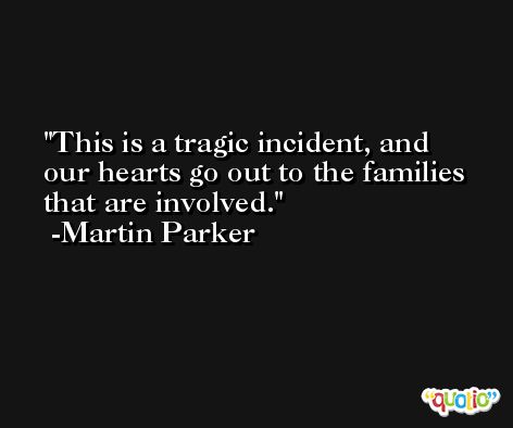 This is a tragic incident, and our hearts go out to the families that are involved. -Martin Parker