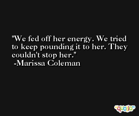 We fed off her energy. We tried to keep pounding it to her. They couldn't stop her. -Marissa Coleman