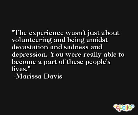 The experience wasn't just about volunteering and being amidst devastation and sadness and depression. You were really able to become a part of these people's lives. -Marissa Davis