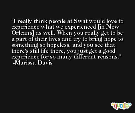 I really think people at Swat would love to experience what we experienced [in New Orleans] as well. When you really get to be a part of their lives and try to bring hope to something so hopeless, and you see that there's still life there, you just get a good experience for so many different reasons. -Marissa Davis