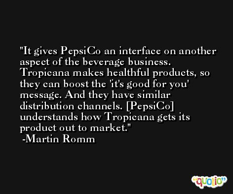 It gives PepsiCo an interface on another aspect of the beverage business. Tropicana makes healthful products, so they can boost the 'it's good for you' message. And they have similar distribution channels. [PepsiCo] understands how Tropicana gets its product out to market. -Martin Romm