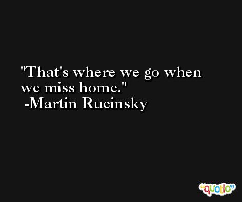 That's where we go when we miss home. -Martin Rucinsky