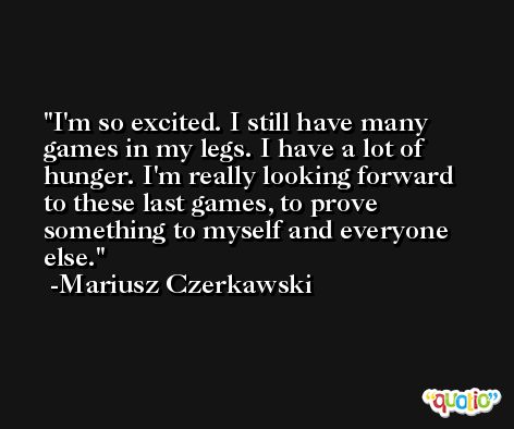 I'm so excited. I still have many games in my legs. I have a lot of hunger. I'm really looking forward to these last games, to prove something to myself and everyone else. -Mariusz Czerkawski