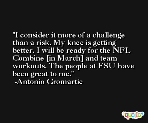 I consider it more of a challenge than a risk. My knee is getting better. I will be ready for the NFL Combine [in March] and team workouts. The people at FSU have been great to me. -Antonio Cromartie