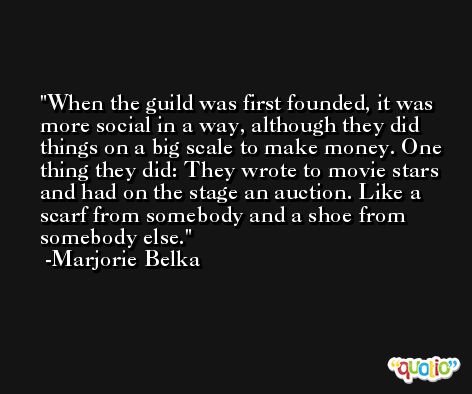 When the guild was first founded, it was more social in a way, although they did things on a big scale to make money. One thing they did: They wrote to movie stars and had on the stage an auction. Like a scarf from somebody and a shoe from somebody else. -Marjorie Belka