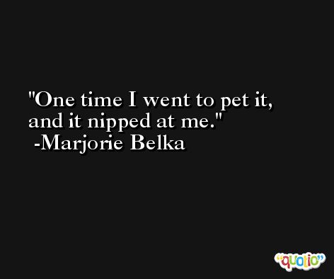 One time I went to pet it, and it nipped at me. -Marjorie Belka
