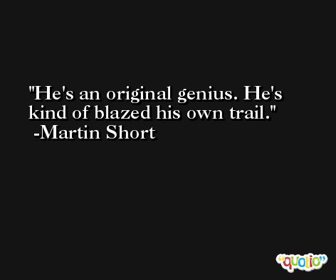 He's an original genius. He's kind of blazed his own trail. -Martin Short