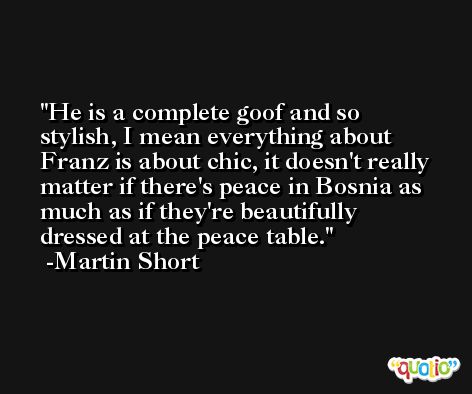 He is a complete goof and so stylish, I mean everything about Franz is about chic, it doesn't really matter if there's peace in Bosnia as much as if they're beautifully dressed at the peace table. -Martin Short