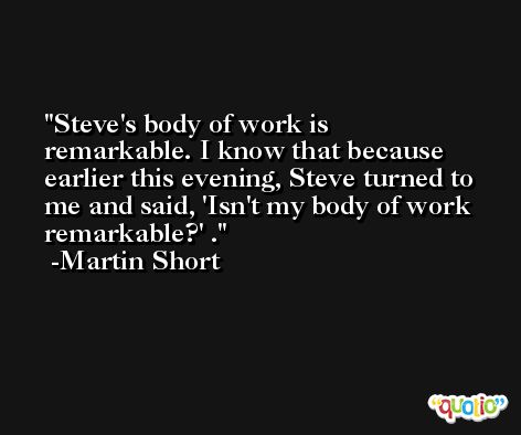 Steve's body of work is remarkable. I know that because earlier this evening, Steve turned to me and said, 'Isn't my body of work remarkable?' . -Martin Short