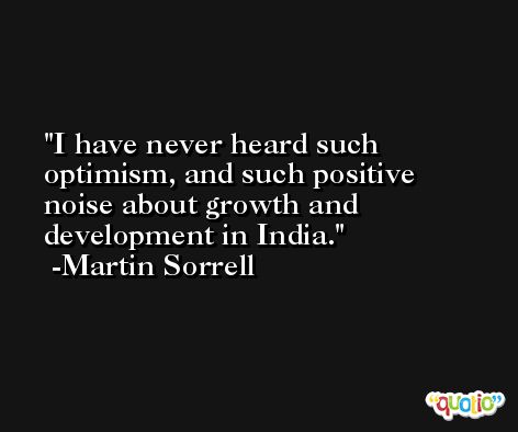 I have never heard such optimism, and such positive noise about growth and development in India. -Martin Sorrell