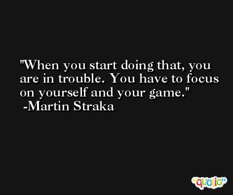 When you start doing that, you are in trouble. You have to focus on yourself and your game. -Martin Straka