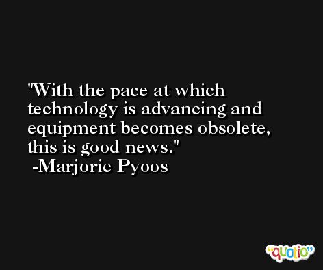 With the pace at which technology is advancing and equipment becomes obsolete, this is good news. -Marjorie Pyoos