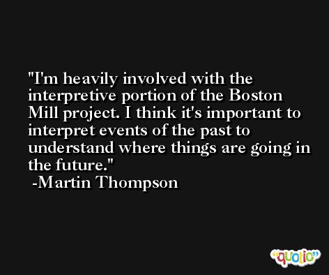 I'm heavily involved with the interpretive portion of the Boston Mill project. I think it's important to interpret events of the past to understand where things are going in the future. -Martin Thompson