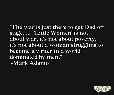 The war is just there to get Dad off stage, ...  'Little Women' is not about war, it's not about poverty, it's not about a woman struggling to become a writer in a world dominated by men. -Mark Adamo