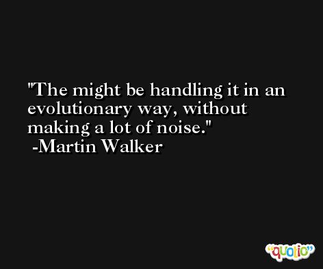 The might be handling it in an evolutionary way, without making a lot of noise. -Martin Walker