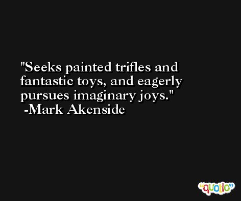 Seeks painted trifles and fantastic toys, and eagerly pursues imaginary joys. -Mark Akenside