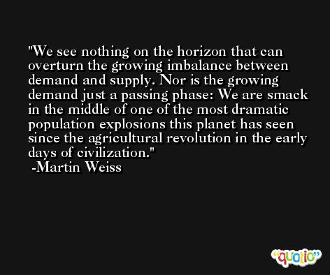 We see nothing on the horizon that can overturn the growing imbalance between demand and supply. Nor is the growing demand just a passing phase: We are smack in the middle of one of the most dramatic population explosions this planet has seen since the agricultural revolution in the early days of civilization. -Martin Weiss