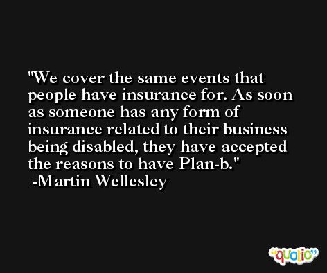 We cover the same events that people have insurance for. As soon as someone has any form of insurance related to their business being disabled, they have accepted the reasons to have Plan-b. -Martin Wellesley
