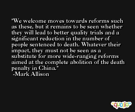 We welcome moves towards reforms such as these, but it remains to be seen whether they will lead to better quality trials and a significant reduction in the number of people sentenced to death. Whatever their impact, they must not be seen as a substitute for more wide-ranging reforms aimed at the complete abolition of the death penalty in China. -Mark Allison