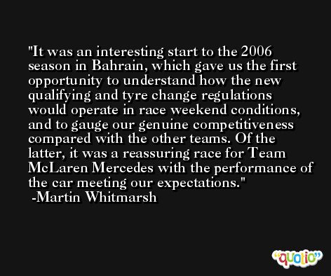 It was an interesting start to the 2006 season in Bahrain, which gave us the first opportunity to understand how the new qualifying and tyre change regulations would operate in race weekend conditions, and to gauge our genuine competitiveness compared with the other teams. Of the latter, it was a reassuring race for Team McLaren Mercedes with the performance of the car meeting our expectations. -Martin Whitmarsh