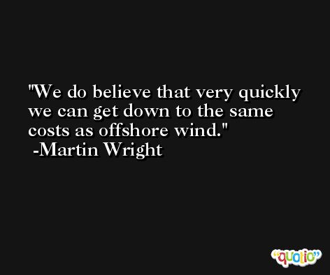 We do believe that very quickly we can get down to the same costs as offshore wind. -Martin Wright