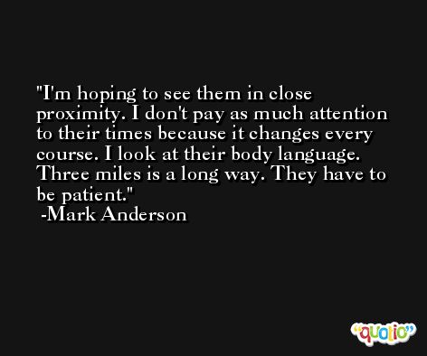 I'm hoping to see them in close proximity. I don't pay as much attention to their times because it changes every course. I look at their body language. Three miles is a long way. They have to be patient. -Mark Anderson