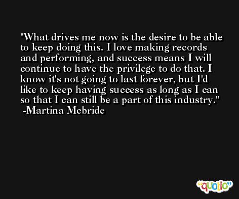 What drives me now is the desire to be able to keep doing this. I love making records and performing, and success means I will continue to have the privilege to do that. I know it's not going to last forever, but I'd like to keep having success as long as I can so that I can still be a part of this industry. -Martina Mcbride
